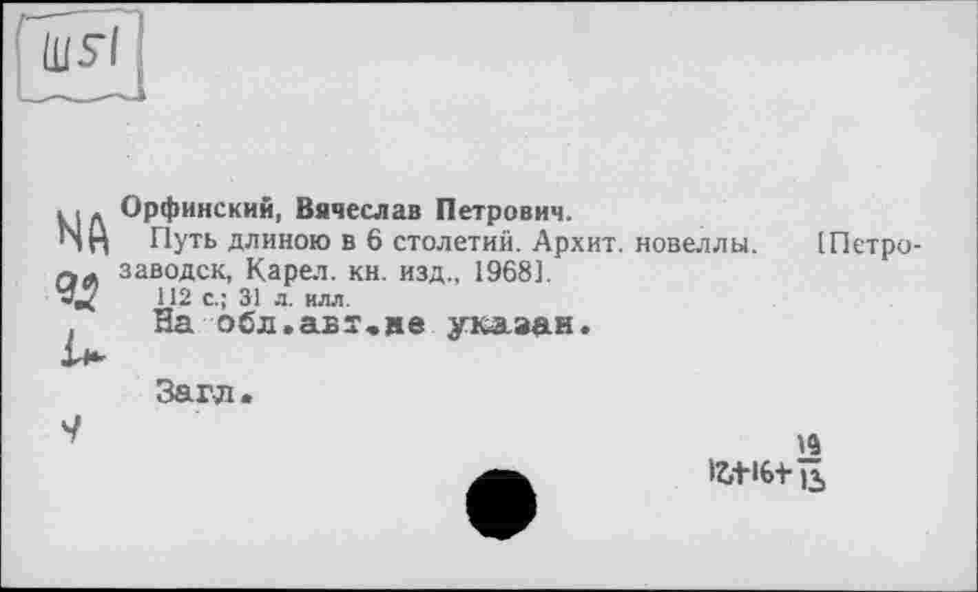 ﻿NA ад
Орфинский, Вячеслав Петрович.
Путь длиною в 6 столетий. Архит. новеллы, заводск, Карел, кн. изд., 1968].
112 с.; 31 л. илл.
На оСл.авт,»е указан.
[Петро-
Загл.
9
із